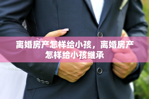 离婚房产怎样给小孩,离婚房产怎样给小孩继承 离婚房产怎样给小孩,离婚房产怎样给小孩继承