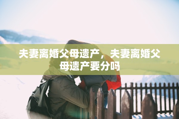 夫妻离婚父母遗产,夫妻离婚父母遗产要分吗 夫妻离婚父母遗产,夫妻离婚父母遗产要分吗