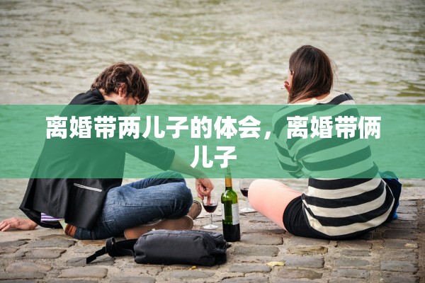 离婚带两儿子的体会,离婚带俩儿子 离婚带两儿子的体会,离婚带俩儿子