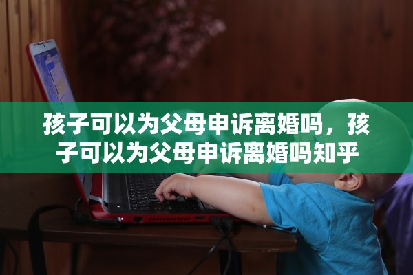 孩子可以为父母申诉离婚吗,孩子可以为父母申诉离婚吗知乎 孩子可以为父母申诉离婚吗,孩子可以为父母申诉离婚吗知乎