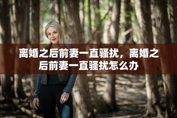 离婚之后前妻一直骚扰,离婚之后前妻一直骚扰怎么办 离婚之后前妻一直骚扰,离婚之后前妻一直骚扰怎么办