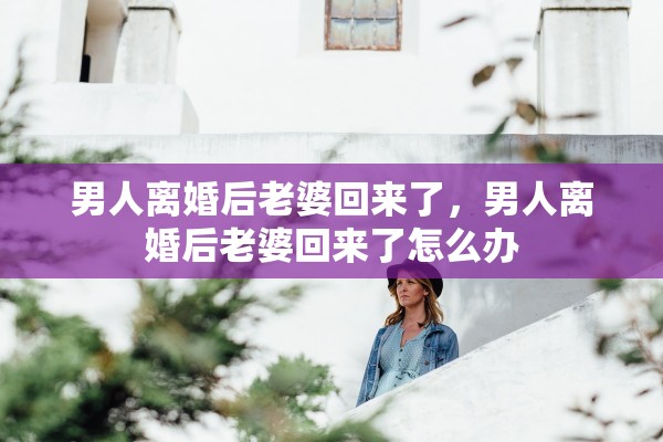 男人离婚后老婆回来了,男人离婚后老婆回来了怎么办 男人离婚后老婆回来了,男人离婚后老婆回来了怎么办