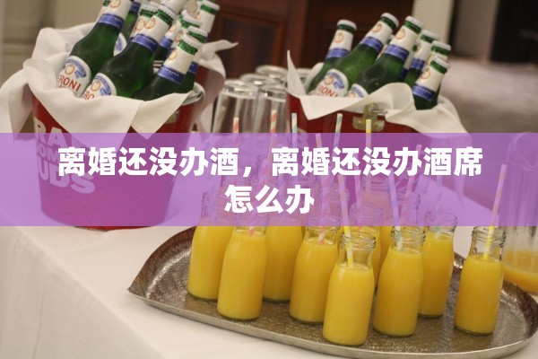 离婚还没办酒,离婚还没办酒席怎么办 离婚还没办酒,离婚还没办酒席怎么办