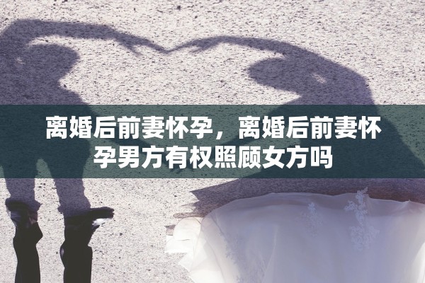 离婚后前妻怀孕,离婚后前妻怀孕男方有权照顾女方吗 离婚后前妻怀孕,离婚后前妻怀孕男方有权照顾女方吗