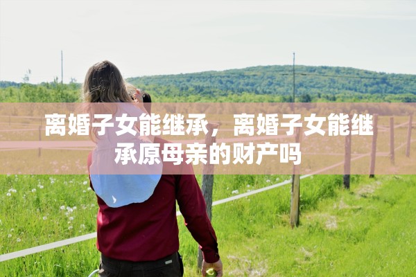 离婚子女能继承,离婚子女能继承原母亲的财产吗 离婚子女能继承,离婚子女能继承原母亲的财产吗