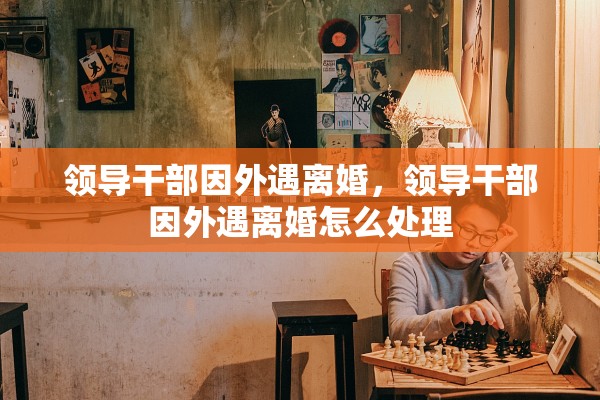 领导干部因外遇离婚,领导干部因外遇离婚怎么处理 领导干部因外遇离婚,领导干部因外遇离婚怎么处理