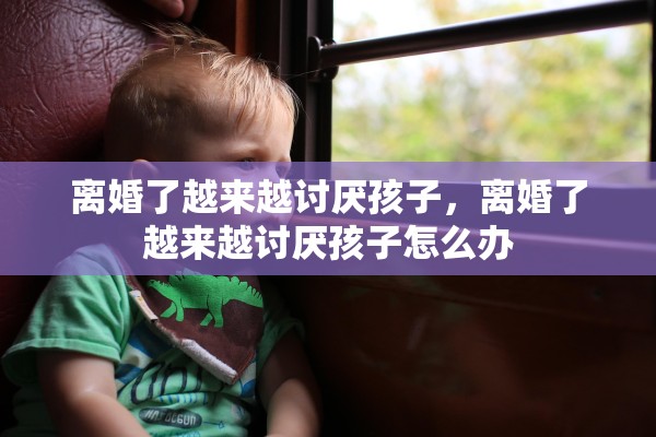 离婚了越来越讨厌孩子,离婚了越来越讨厌孩子怎么办 离婚了越来越讨厌孩子,离婚了越来越讨厌孩子怎么办