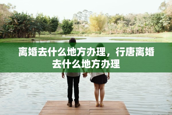 离婚去什么地方办理，行唐离婚去什么地方办理