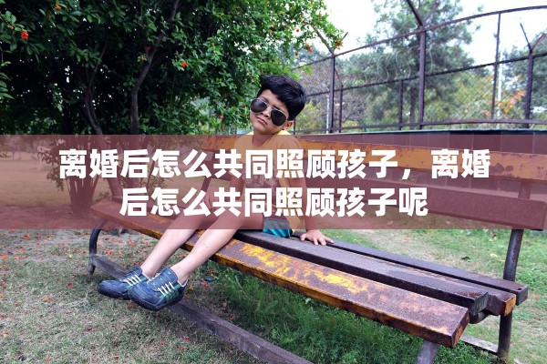 离婚后怎么共同照顾孩子，离婚后怎么共同照顾孩子呢