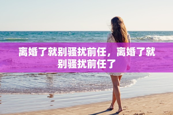 离婚了就别骚扰前任，离婚了就别骚扰前任了