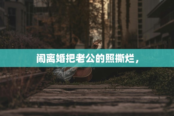 闹离婚把老公的照撕烂，