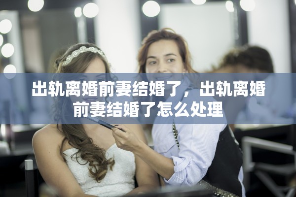 出轨离婚前妻结婚了,出轨离婚前妻结婚了怎么处理 出轨离婚前妻结婚了,出轨离婚前妻结婚了怎么处理