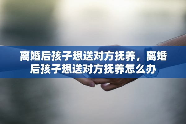 离婚后孩子想送对方抚养，离婚后孩子想送对方抚养怎么办