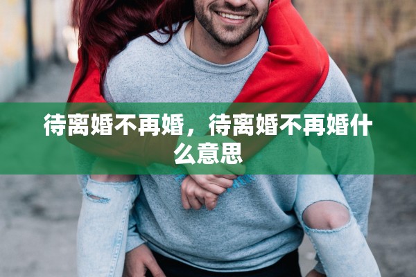 待离婚不再婚,待离婚不再婚什么意思 待离婚不再婚,待离婚不再婚什么意思