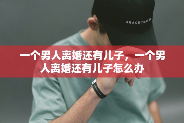 一个男人离婚还有儿子,一个男人离婚还有儿子怎么办 一个男人离婚还有儿子,一个男人离婚还有儿子怎么办