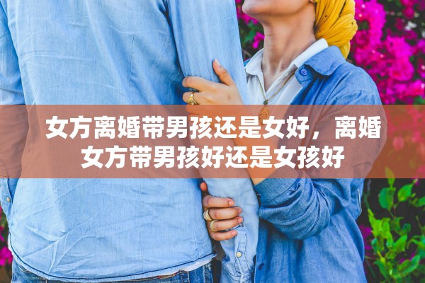 女方离婚带男孩还是女好，离婚女方带男孩好还是女孩好