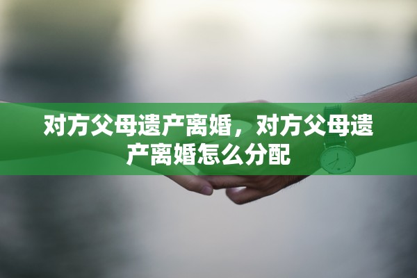 对方父母遗产离婚,对方父母遗产离婚怎么分配 对方父母遗产离婚,对方父母遗产离婚怎么分配