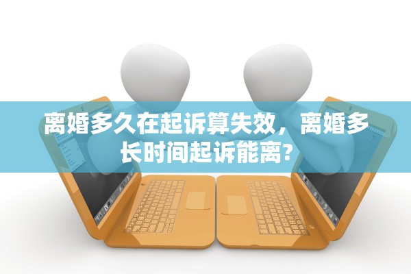 离婚多久在起诉算失效,离婚多长时间起诉能离? 离婚多久在起诉算失效,离婚多长时间起诉能离?
