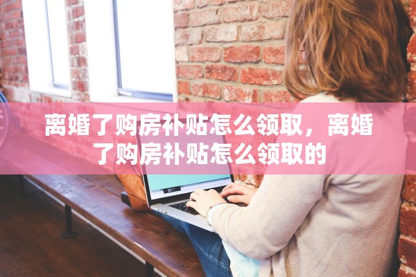 离婚了购房补贴怎么领取,离婚了购房补贴怎么领取的 离婚了购房补贴怎么领取,离婚了购房补贴怎么领取的