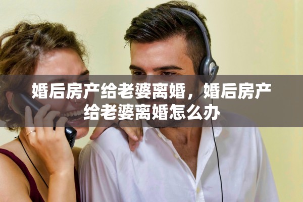 婚后房产给老婆离婚，婚后房产给老婆离婚怎么办