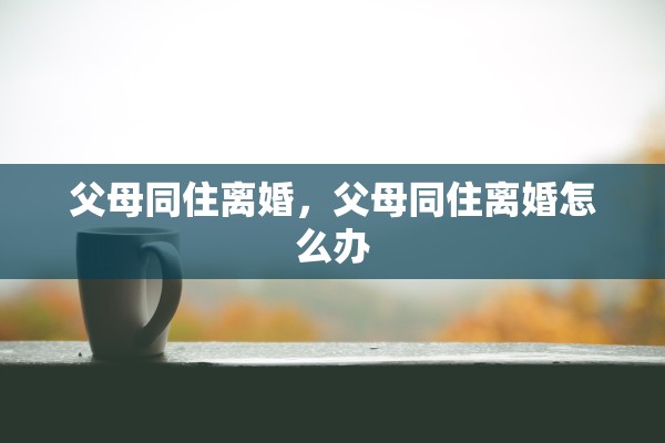 父母同住离婚,父母同住离婚怎么办 父母同住离婚,父母同住离婚怎么办