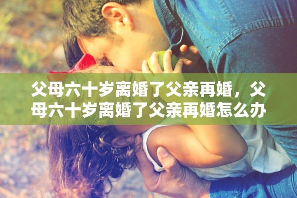 父母六十岁离婚了父亲再婚，父母六十岁离婚了父亲再婚怎么办