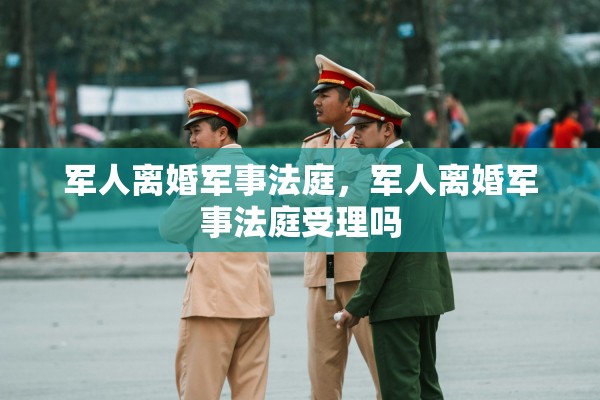 军人离婚军事法庭，军人离婚军事法庭受理吗