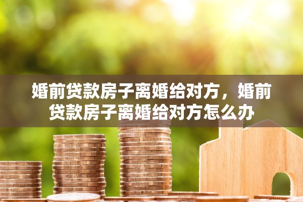 婚前贷款房子离婚给对方，婚前贷款房子离婚给对方怎么办