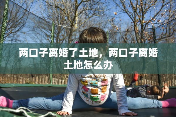 两口子离婚了土地,两口子离婚土地怎么办 两口子离婚了土地,两口子离婚土地怎么办