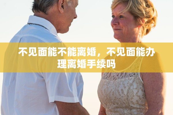 不见面能不能离婚,不见面能办理离婚手续吗 不见面能不能离婚,不见面能办理离婚手续吗