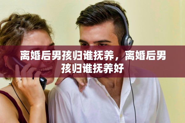 离婚后男孩归谁抚养,离婚后男孩归谁抚养好 离婚后男孩归谁抚养,离婚后男孩归谁抚养好