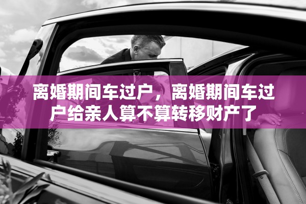 离婚期间车过户,离婚期间车过户给亲人算不算转移财产了 离婚期间车过户,离婚期间车过户给亲人算不算转移财产了