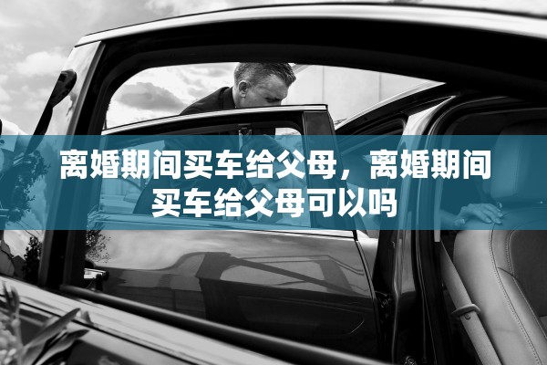 离婚期间买车给父母,离婚期间买车给父母可以吗 离婚期间买车给父母,离婚期间买车给父母可以吗