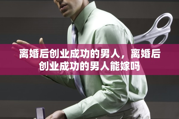 离婚后创业成功的男人,离婚后创业成功的男人能嫁吗 离婚后创业成功的男人,离婚后创业成功的男人能嫁吗
