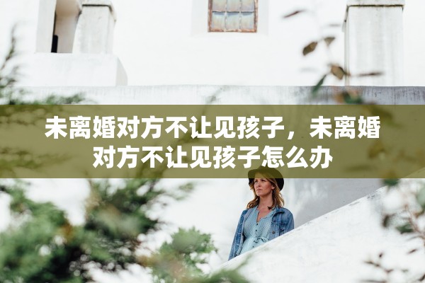 未离婚对方不让见孩子,未离婚对方不让见孩子怎么办 未离婚对方不让见孩子,未离婚对方不让见孩子怎么办