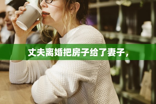 丈夫离婚把房子给了妻子，