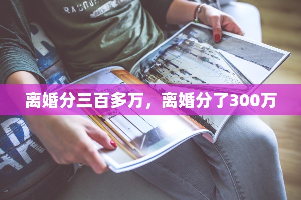 离婚分三百多万,离婚分了300万 离婚分三百多万,离婚分了300万