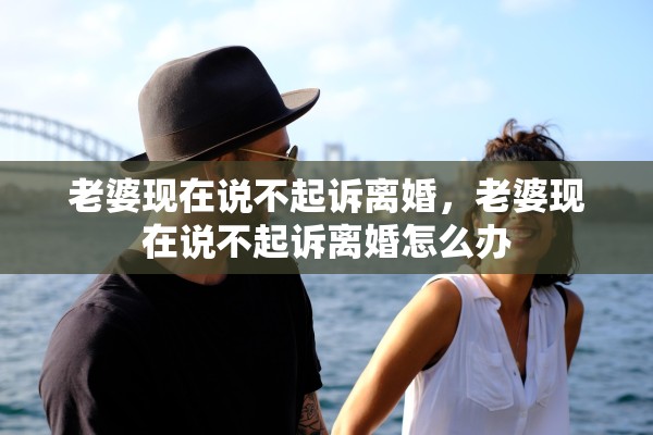 老婆现在说不起诉离婚,老婆现在说不起诉离婚怎么办 老婆现在说不起诉离婚,老婆现在说不起诉离婚怎么办
