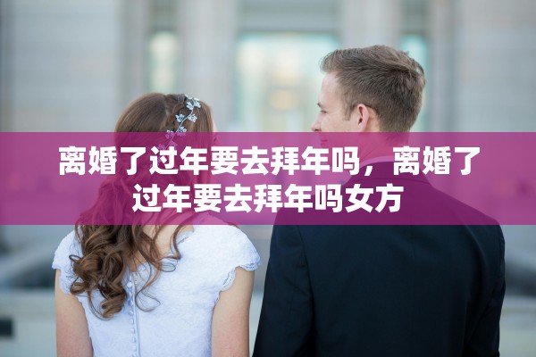 离婚了过年要去拜年吗,离婚了过年要去拜年吗女方 离婚了过年要去拜年吗,离婚了过年要去拜年吗女方