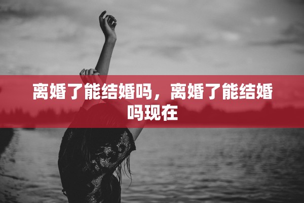 离婚了能结婚吗,离婚了能结婚吗现在 离婚了能结婚吗,离婚了能结婚吗现在