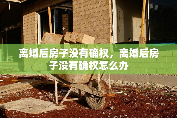 离婚后房子没有确权,离婚后房子没有确权怎么办 离婚后房子没有确权,离婚后房子没有确权怎么办