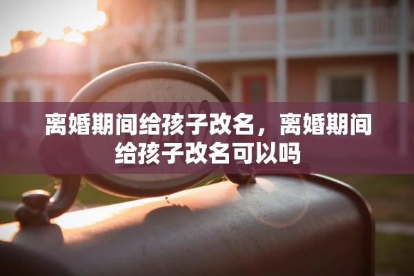 离婚期间给孩子改名,离婚期间给孩子改名可以吗 离婚期间给孩子改名,离婚期间给孩子改名可以吗