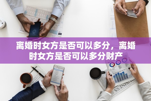 离婚时女方是否可以多分,离婚时女方是否可以多分财产 离婚时女方是否可以多分,离婚时女方是否可以多分财产