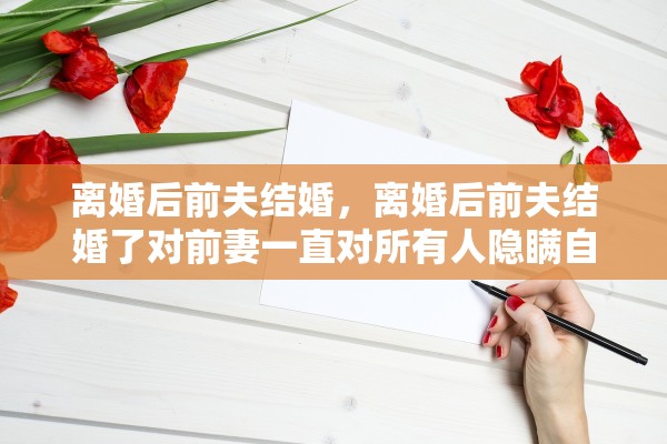 离婚后前夫结婚,离婚后前夫结婚了对前妻一直对所有人隐瞒自己再婚 离婚后前夫结婚,离婚后前夫结婚了对前妻一直对所有人隐瞒自己再婚