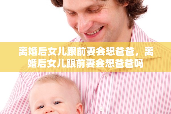 离婚后女儿跟前妻会想爸爸，离婚后女儿跟前妻会想爸爸吗