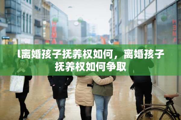 l离婚孩子抚养权如何,离婚孩子抚养权如何争取 l离婚孩子抚养权如何,离婚孩子抚养权如何争取