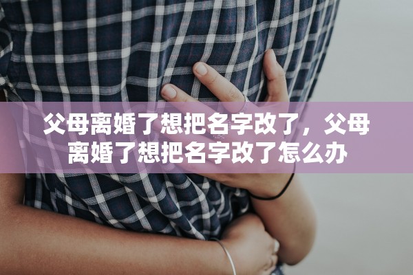 父母离婚了想把名字改了,父母离婚了想把名字改了怎么办 父母离婚了想把名字改了,父母离婚了想把名字改了怎么办