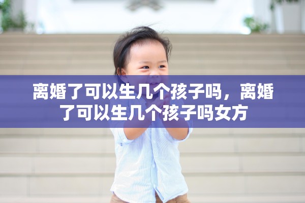 离婚了可以生几个孩子吗，离婚了可以生几个孩子吗女方