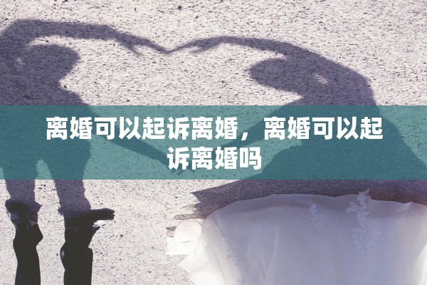 离婚可以起诉离婚,离婚可以起诉离婚吗 离婚可以起诉离婚,离婚可以起诉离婚吗