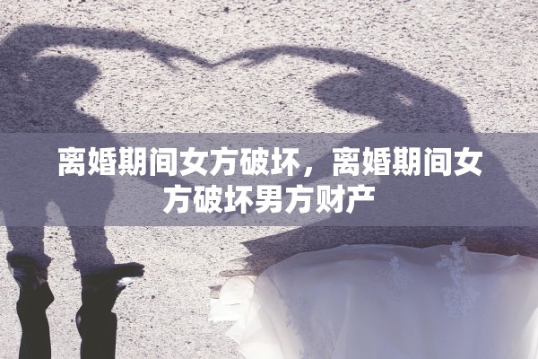离婚期间女方破坏,离婚期间女方破坏男方财产 离婚期间女方破坏,离婚期间女方破坏男方财产
